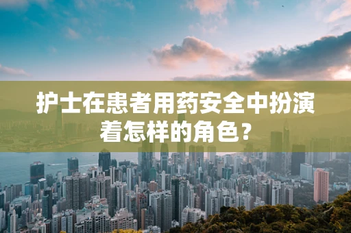 护士在患者用药安全中扮演着怎样的角色？