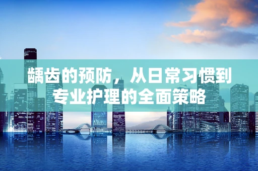 龋齿的预防，从日常习惯到专业护理的全面策略