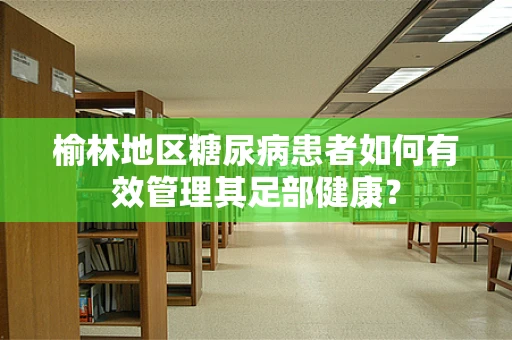 榆林地区糖尿病患者如何有效管理其足部健康？