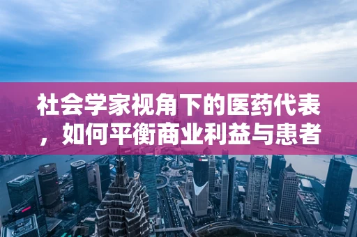 社会学家视角下的医药代表，如何平衡商业利益与患者福祉？