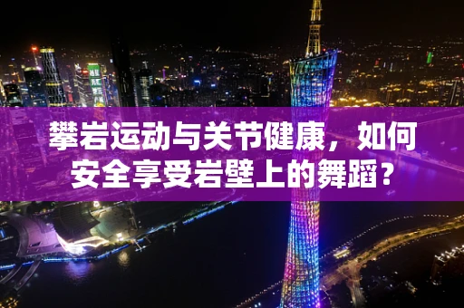 攀岩运动与关节健康，如何安全享受岩壁上的舞蹈？