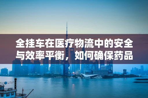 全挂车在医疗物流中的安全与效率平衡，如何确保药品运输的万无一失？