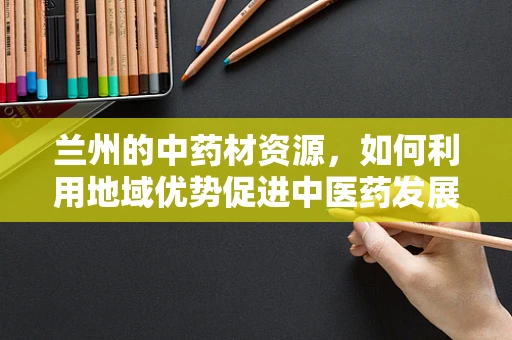 兰州的中药材资源，如何利用地域优势促进中医药发展？