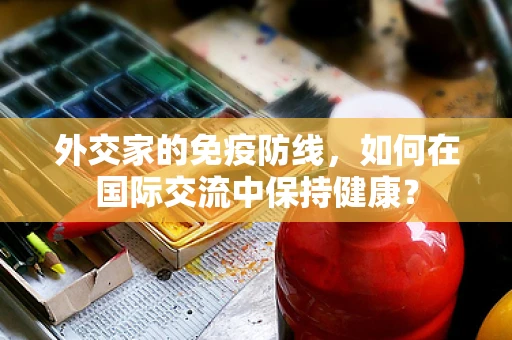 外交家的免疫防线，如何在国际交流中保持健康？