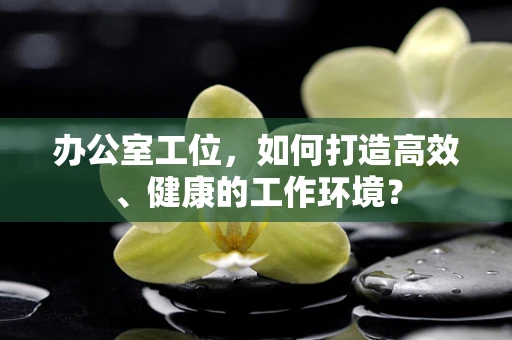 办公室工位，如何打造高效、健康的工作环境？