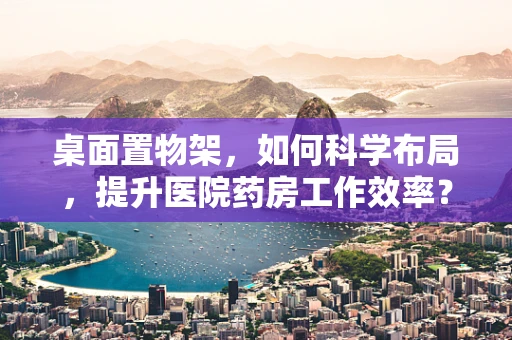 桌面置物架，如何科学布局，提升医院药房工作效率？