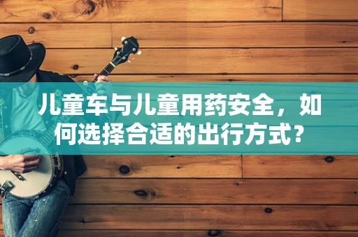 儿童车与儿童用药安全，如何选择合适的出行方式？