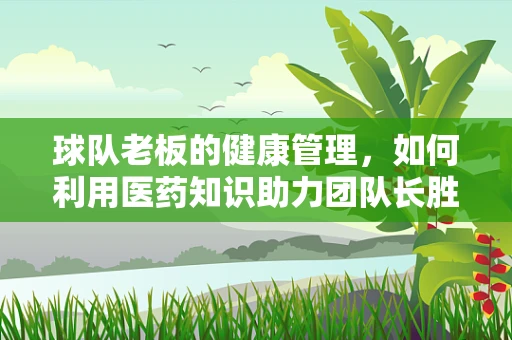 球队老板的健康管理，如何利用医药知识助力团队长胜？