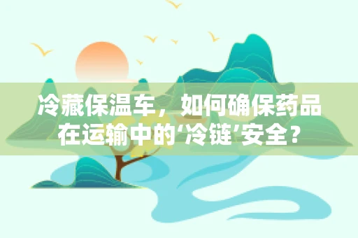 冷藏保温车，如何确保药品在运输中的‘冷链’安全？