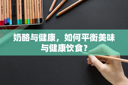 奶酪与健康，如何平衡美味与健康饮食？