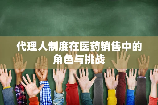 代理人制度在医药销售中的角色与挑战