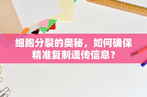细胞分裂的奥秘，如何确保精准复制遗传信息？