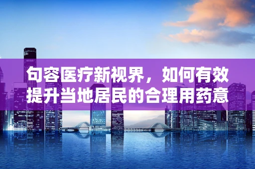 句容医疗新视界，如何有效提升当地居民的合理用药意识？