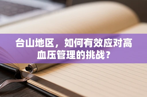 台山地区，如何有效应对高血压管理的挑战？