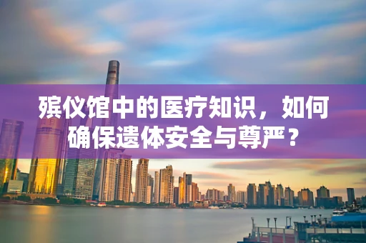 殡仪馆中的医疗知识，如何确保遗体安全与尊严？
