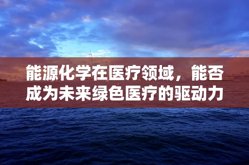 能源化学在医疗领域，能否成为未来绿色医疗的驱动力？