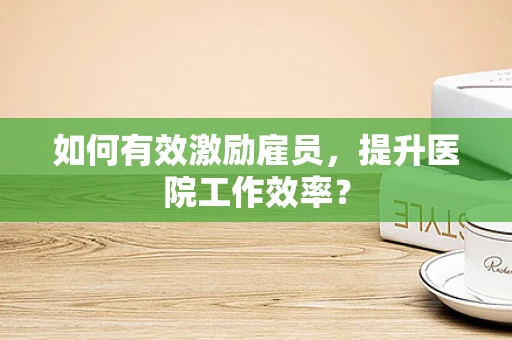 如何有效激励雇员，提升医院工作效率？