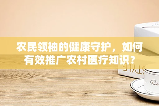 农民领袖的健康守护，如何有效推广农村医疗知识？