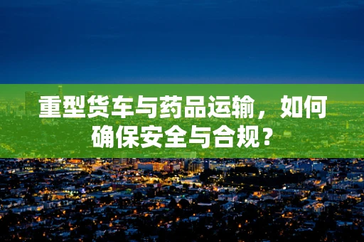 重型货车与药品运输，如何确保安全与合规？