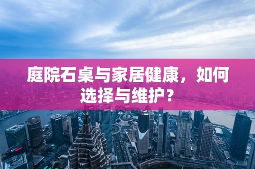 庭院石桌与家居健康，如何选择与维护？