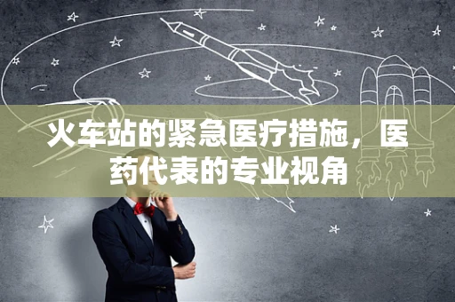 火车站的紧急医疗措施，医药代表的专业视角