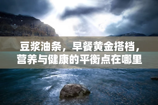 豆浆油条，早餐黄金搭档，营养与健康的平衡点在哪里？