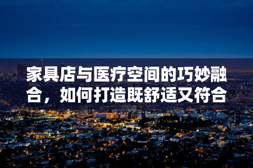 家具店与医疗空间的巧妙融合，如何打造既舒适又符合卫生标准的就医环境？