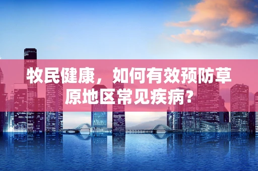 牧民健康，如何有效预防草原地区常见疾病？