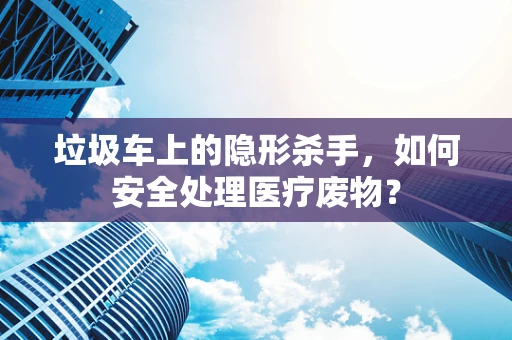 垃圾车上的隐形杀手，如何安全处理医疗废物？