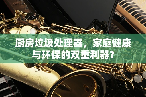 厨房垃圾处理器，家庭健康与环保的双重利器？