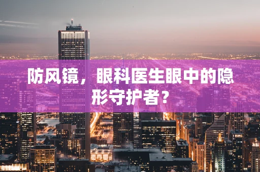防风镜，眼科医生眼中的隐形守护者？