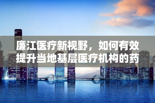 廉江医疗新视野，如何有效提升当地基层医疗机构的药品可及性与质量？