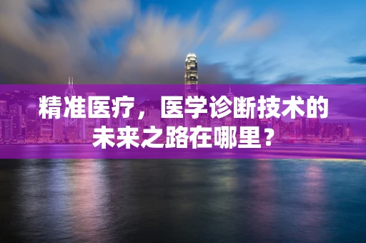 精准医疗，医学诊断技术的未来之路在哪里？