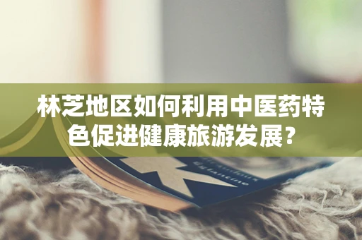 林芝地区如何利用中医药特色促进健康旅游发展？