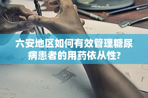 六安地区如何有效管理糖尿病患者的用药依从性?