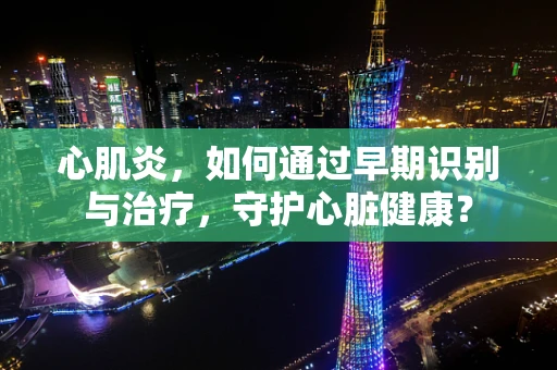 心肌炎，如何通过早期识别与治疗，守护心脏健康？