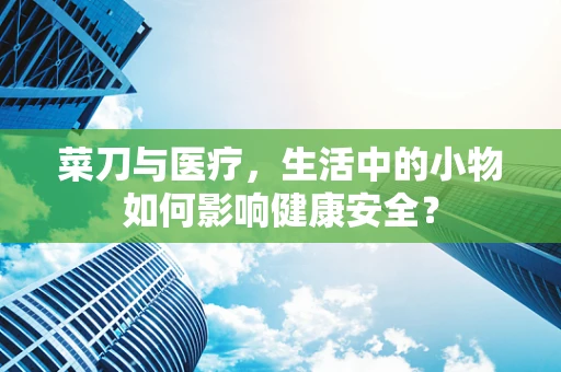 菜刀与医疗，生活中的小物如何影响健康安全？