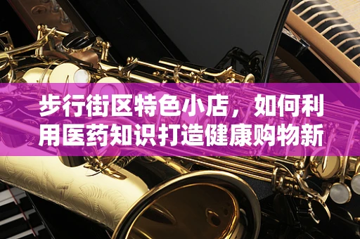 步行街区特色小店，如何利用医药知识打造健康购物新体验？