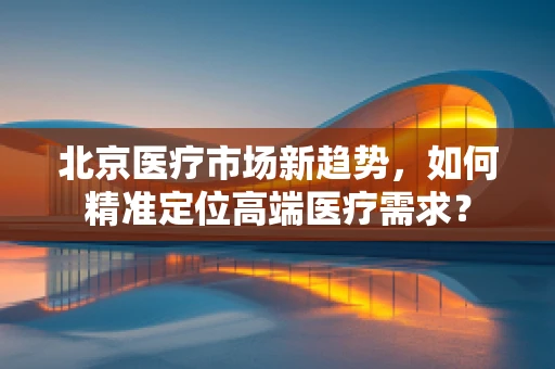 北京医疗市场新趋势，如何精准定位高端医疗需求？