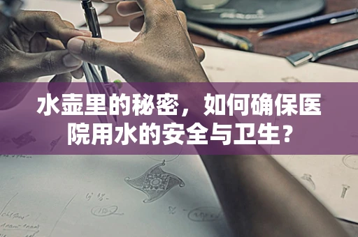 水壶里的秘密，如何确保医院用水的安全与卫生？