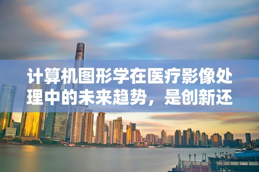 计算机图形学在医疗影像处理中的未来趋势，是创新还是过度依赖？