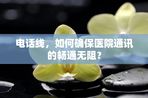 电话线，如何确保医院通讯的畅通无阻？
