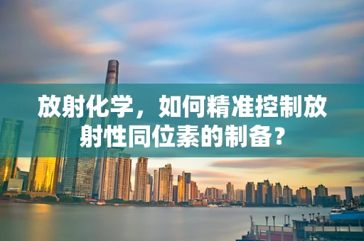 放射化学，如何精准控制放射性同位素的制备？