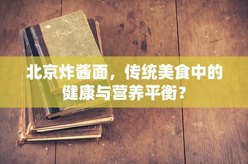 北京炸酱面，传统美食中的健康与营养平衡？