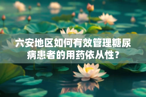 六安地区如何有效管理糖尿病患者的用药依从性？