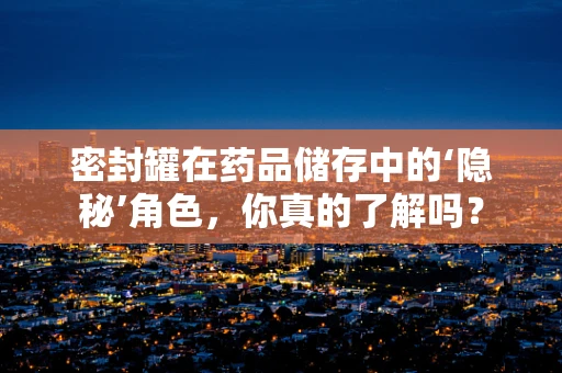 密封罐在药品储存中的‘隐秘’角色，你真的了解吗？