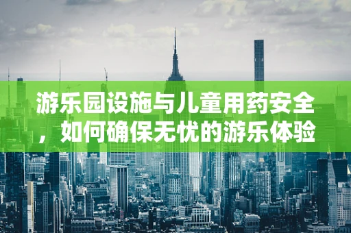 游乐园设施与儿童用药安全，如何确保无忧的游乐体验？