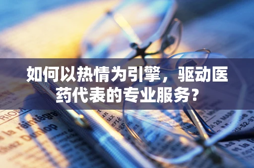 如何以热情为引擎，驱动医药代表的专业服务？
