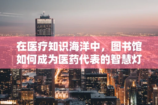在医疗知识海洋中，图书馆如何成为医药代表的智慧灯塔？