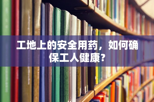 工地上的安全用药，如何确保工人健康？